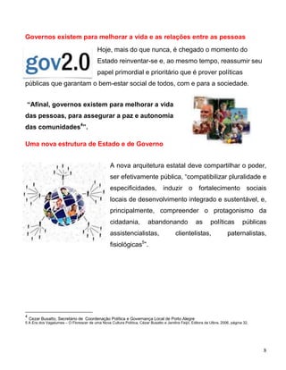 Governos existem para melhorar a vida e as relações entre as pessoas
                                          Hoje, mais do que nunca, é chegado o momento do
                                          Estado reinventar-se e, ao mesmo tempo, reassumir seu
                                          papel primordial e prioritário que é prover políticas
públicas que garantam o bem-estar social de todos, com e para a sociedade.


 “Afinal, governos existem para melhorar a vida
das pessoas, para assegurar a paz e autonomia
das comunidades4”.

Uma nova estrutura de Estado e de Governo


                                                 A nova arquitetura estatal deve compartilhar o poder,
                                                 ser efetivamente pública, “compatibilizar pluralidade e
                                                 especificidades, induzir o fortalecimento sociais
                                                 locais de desenvolvimento integrado e sustentável, e,
                                                 principalmente, compreender o protagonismo da
                                                 cidadania,             abandonando                 as      políticas          públicas
                                                 assistencialistas,                     clientelistas,                paternalistas,
                                                 fisiológicas5”.




4
    Cezar Busatto, Secretário de Coordenação Política e Governança Local de Porto Alegre
5 A Era dos Vagalumes – O Florescer de uma Nova Cultura Política, Cézar Busatto e Jandira Feijó, Editora da Ulbra, 2006, página 32.




                                                                                                                                      8
 
