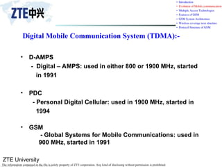 ZTE University
The information contained in the file is solely property of ZTE corporation. Any kind of disclosing without permission is prohibited.
Digital Mobile Communication System (TDMA):-
• D-AMPS
- Digital – AMPS: used in either 800 or 1900 MHz, started
in 1991
• PDC
- Personal Digital Cellular: used in 1900 MHz, started in
1994
• GSM
- Global Systems for Mobile Communications: used in
900 MHz, started in 1991
 
