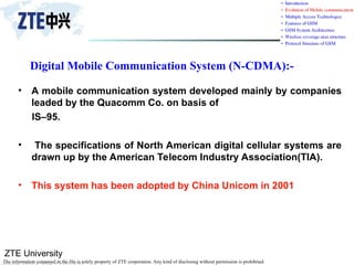 ZTE University
The information contained in the file is solely property of ZTE corporation. Any kind of disclosing without permission is prohibited.
Digital Mobile Communication System (N-CDMA):-
• A mobile communication system developed mainly by companies
leaded by the Quacomm Co. on basis of
IS–95.
• The specifications of North American digital cellular systems are
drawn up by the American Telecom Industry Association(TIA).
• This system has been adopted by China Unicom in 2001
 