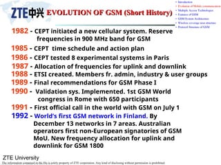 ZTE University
The information contained in the file is solely property of ZTE corporation. Any kind of disclosing without permission is prohibited.
EVOLUTION OF GSM (Short History)
EVOLUTION OF GSM (Short History)
1982 - CEPT initiated a new cellular system. Reserve
frequencies in 900 MHz band for GSM
1985 - CEPT time schedule and action plan
1986 - CEPT tested 8 experimental systems in Paris
1987 - Allocation of frequencies for uplink and downlink
1988 - ETSI created. Members fr. admin, industry & user groups
1989 - Final recommendations for GSM Phase I
1990 - Validation sys. Implemented. 1st GSM World
congress in Rome with 650 participants
1991 - First official call in the world with GSM on July 1
1992 - World’s first GSM network in Finland. By
December 13 networks in 7 areas. Australian
operators first non-European signatories of GSM
MoU. New frequency allocation for uplink and
downlink for GSM 1800
 