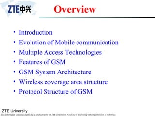 ZTE University
The information contained in the file is solely property of ZTE corporation. Any kind of disclosing without permission is prohibited.
Overview
• Introduction
• Evolution of Mobile communication
• Multiple Access Technologies
• Features of GSM
• GSM System Architecture
• Wireless coverage area structure
• Protocol Structure of GSM
 
