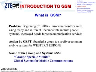 ZTE University
The information contained in the file is solely property of ZTE corporation. Any kind of disclosing without permission is prohibited.
INTRODUCTION TO GSM
INTRODUCTION TO GSM
What is GSM?
Problem:
Problem: Beginning of 1980s - European countries were
using many and different incompatible mobile phone
systems. Increased needs for telecommunication services
Action by CEPT
Action by CEPT: founded a group to specify a common
mobile system for WESTERN EUROPE
Name of the Group and System:
Name of the Group and System: GSM
“Groupe Speciale Mobile”
Global System for Mobile Communications
 