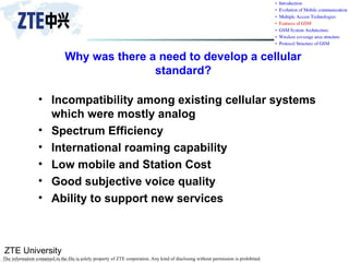 ZTE University
The information contained in the file is solely property of ZTE corporation. Any kind of disclosing without permission is prohibited.
Why was there a need to develop a cellular
standard?
• Incompatibility among existing cellular systems
which were mostly analog
• Spectrum Efficiency
• International roaming capability
• Low mobile and Station Cost
• Good subjective voice quality
• Ability to support new services
 
