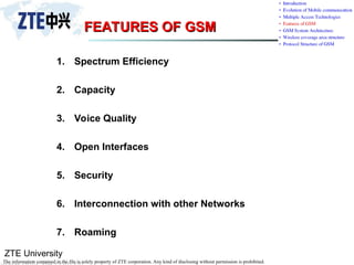 ZTE University
The information contained in the file is solely property of ZTE corporation. Any kind of disclosing without permission is prohibited.
FEATURES OF GSM
FEATURES OF GSM
1. Spectrum Efficiency
2. Capacity
3. Voice Quality
4. Open Interfaces
5. Security
6. Interconnection with other Networks
7. Roaming
 