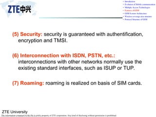 ZTE University
The information contained in the file is solely property of ZTE corporation. Any kind of disclosing without permission is prohibited.
(5) Security: security is guaranteed with authentification,
encryption and TMSI.
(6) Interconnection with ISDN, PSTN, etc.:
interconnections with other networks normally use the
existing standard interfaces, such as ISUP or TUP.
(7) Roaming: roaming is realized on basis of SIM cards.
 