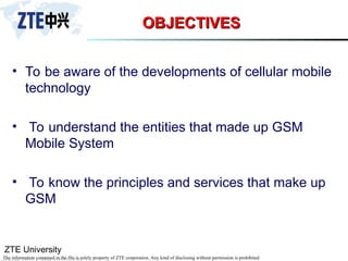 ZTE University
The information contained in the file is solely property of ZTE corporation. Any kind of disclosing without permission is prohibited.
OBJECTIVES
OBJECTIVES
• To be aware of the developments of cellular mobile
technology
• To understand the entities that made up GSM
Mobile System
• To know the principles and services that make up
GSM
 