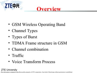ZTE University
The information contained in the file is solely property of ZTE corporation. Any kind of disclosing without permission is prohibited.
Overview
• GSM Wireless Operating Band
• Channel Types
• Types of Burst
• TDMA Frame structure in GSM
• Channel combination
• Traffic
• Voice Transform Process
 