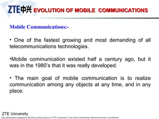 ZTE University
The information contained in the file is solely property of ZTE corporation. Any kind of disclosing without permission is prohibited.
EVOLUTION OF MOBILE COMMUNICATIONS
EVOLUTION OF MOBILE COMMUNICATIONS
• One of the fastest growing and most demanding of all
telecommunications technologies.
•Mobile communication existed half a century ago, but it
was in the 1980’s that it was really developed.
• The main goal of mobile communication is to realize
communication among any objects at any time, and in any
place.
Mobile Communications:-
 