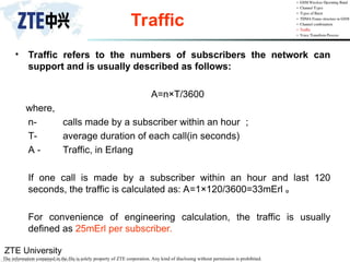 ZTE University
The information contained in the file is solely property of ZTE corporation. Any kind of disclosing without permission is prohibited.
Traffic
• Traffic refers to the numbers of subscribers the network can
support and is usually described as follows:
A=n×T/3600
where,
n- calls made by a subscriber within an hour ；
T- average duration of each call(in seconds)
A - Traffic, in Erlang
If one call is made by a subscriber within an hour and last 120
seconds, the traffic is calculated as: A=1×120/3600=33mErl 。
For convenience of engineering calculation, the traffic is usually
defined as 25mErl per subscriber.
 