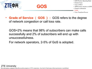 ZTE University
The information contained in the file is solely property of ZTE corporation. Any kind of disclosing without permission is prohibited.
GOS
• Grade of Service （ GOS ）： GOS refers to the degree
of network congestion or call loss rate.
GOS=2% means that 98% of subscribers can make calls
successfully and 2% of subscribers will end up with
unsuccessfulness.
For network operators, 2-5% of GoS is adopted.
 