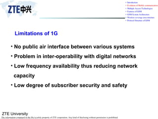 ZTE University
The information contained in the file is solely property of ZTE corporation. Any kind of disclosing without permission is prohibited.
Limitations of 1G
• No public air interface between various systems
• Problem in inter-operability with digital networks
• Low frequency availability thus reducing network
capacity
• Low degree of subscriber security and safety
 