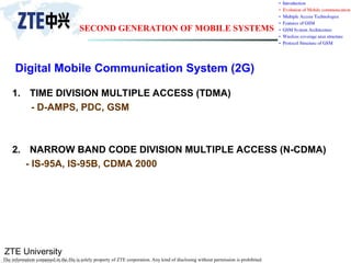 ZTE University
The information contained in the file is solely property of ZTE corporation. Any kind of disclosing without permission is prohibited.
Digital Mobile Communication System (2G)
1. TIME DIVISION MULTIPLE ACCESS (TDMA)
- D-AMPS, PDC, GSM
2. NARROW BAND CODE DIVISION MULTIPLE ACCESS (N-CDMA)
- IS-95A, IS-95B, CDMA 2000
SECOND GENERATION OF MOBILE SYSTEMS
 