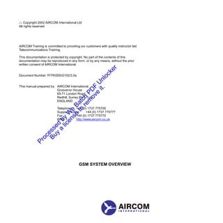 Copyright 2002 AIRCOM International Ltd 
All rights reserved 
AIRCOM Training is committed to providing our customers with quality instructor led 
Telecommunications Training. 
This documentation is protected by copyright. No part of the contents of this 
documentation may be reproduced in any form, or by any means, without the prior 
written consent of AIRCOM International. 
Document Number: P/TR/005/G102/3.0a 
This manual prepared by: AIRCOM International 
Grosvenor House 
65-71 London Road 
Redhill, Surrey RH1 1LQ 
ENGLAND 
Telephone: +44 (0) 1737 775700 
Support Hotline: +44 (0) 1737 775777 
Fax: 
+44 (0) 1737 775770 
Web: 
http://www.aircom.co.uk 
GSM SYSTEM OVERVIEW 
 