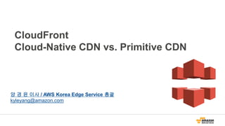 CloudFront
Cloud-Native CDN vs. Primitive CDN
양 경 윤 이사 / AWS Korea Edge Service 총괄
kyleyang@amazon.com
 