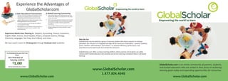 Experience thethe Advantages of
                   Experience Advantages of
                        GlobalScholar.com
                          GlobalScholar.com                                                                                                                                                  Empowering the world to learn

                                                                       A Global Learning Community
               A Safe Educa�onal Environment
                                                                           You can learn about other cultures from tutors in
                                                                       •
                   All tutors have been background checked to verify
               •
                                                                           India, the UK, Mexico or Europe all from the safety
                   educa�onal creden�als and no criminal history.
                                                                           of your own home.
                   All tutoring and communica�ons occur over the
               •
                                                                                                                                                                                                                                              Empowering the world to learn
                                                                       •   We’re connec�ng students and tutors from around
                   pla�orm and personal contact informa�on is never
                                                                           the world to provide access to the best educa�on
                   exchanged between tutor and student.
                                                                           and teachers available, despite geographical
       A Safe Educational Environment                                                     A Global Learning Community
            • E-mails sent back and forth through the pla�orm
                                                                           boundaries.
              are encrypted for safety.
       •                                                                                •
           All tutors have been background checked to verify               Voice-enabled whiteboard allows studentother cultures from tutors in India, the
                                                                                               You can learn about to learn
                                                                  •
               • All interac�ons are
           educational credentialsrecordedcriminal history
                                     and no for review by parents          foreign language from na�ve speakers in otherfrom the safety of your own
                                                                                               UK, Mexico or Europe all
                  and student, so parents can be involved in the                               home
                                                                           countries.
       •   All tutoring and communications occur over the
                  learning process.                                                     •      We’re connecting students and tutors from around the
           platform and personal contact information is never                                  world to provide access to the best education and teachers
           exchanged between tutor and student                                                 available despite geographical boundaries
       •
ExperienceEmails sentfor safety forth through the platformcs, Accoun�ng, Finance, Economics,
            World Class Tutoring in: Sta�s� are
                        back and                                                        •      Voice-enabled whiteboard allows student to learn foreign
           encrypted                                                                           language from native speakers in other countries
English, Math, Science, Social Studies, by parents Computer Science, Biology,
                                 recorded for review Physics,
       •   All interactions are reco
           and students, so parents can be involved in the
Chemistry, Languages, Test Prep, Arts & Music, and more...
           learning process
                                                                                                                                         Who We Are
                                                                                                                                         GlobalScholar was founded by a group of visionary leaders who share a passion to reshape
We have expert tutors for Kindergarten through Graduate level students!                                                                  educa�on. Our mission is to integrate and align all the resources of educa�on – parents, students,
                                                                                                                                         tutors, teachers, administrators, and content – to improve eﬃciency, performance, and
                                                                                                                                         educa�onal access both inside and outside the classroom.
 Who We Are
                                                                                                 GlobalScholar.com oﬀers a unique tutoring pla�orm, where parents and students can safely
 GlobalScholar was founded by a group of visionary leaders who share a passion to reshape
  Try GlobalScholar.com Risk Free                                                                connect with trusted educators who provide one-on-one tutoring, homework help or self-paced
 education. Our mission is to integrate and align all the resources of education – parents, students,
               Now!
                                                                                                 learning.
 tutors, teachers, administrators, and content – to improve efficiency, performance, and
    Your First Hour of
 educational access both inside and outside the classroom.
       Tutoring could be
            1.00
             $
 GlobalScholar.com offers a unique online tutoring platform, where parents and students can safely
                                                                                                                                                                                                                                              GlobalScholar.com is an online community of parents, students,
 connectautoma�ally taken at checkout
             with trusted educators who provide one-on-one tutoring, homework help or self-paced
                                                                                                                                                                                                                                              and trusted educators who are united in their focus on achieving
    Discount


                                                                                                                                                             www.GlobalScholar.com
 learning.
                                                                                                                                                                                                                                              learning goals today and expanding opportuni�es for tomorrow.
                                                                                                                                                                         1.877.824.4040
                        www.GlobalScholar.com                                                                                                                                                                                                              www.GlobalScholar.com
 