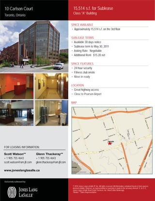 10 Carlson Court                                          15,514 s.f. for Sublease
                                                          Class "A" Building
Toronto, Ontario

                                                         SPACE AVAILABLE
                                                         • Approximately 15,514 s.f. on the 3rd floor

                                                         SUBLEASE TERMS
                                                         • Available 30 days notice
                                                         • Sublease term to May 30, 2011
                                                         • Asking Rate: Negotiable
                                                         • Additional Rent: $15.28 net

                                                         SPACE FEATURES
                                                         • 24 hour security
                                                         • Fitness club onsite
                                                         • Move in ready

                                                         LOCATION
                                                         • Great highway access
                                                         • Close to Pearson Airport

                                                         MAP




FOR LEASING INFORMATION:

Scott Watson**              Glenn Thackeray**
+ 1 905 755 4643            + 1 905 755 4643
scott.watson@am.jll.com     glenn.thackeray@am.jll.com

www.joneslanglasalle.ca


Exclusively subleased by:

                                                          © 2010 Jones Lang LaSalle IP, Inc. All rights reserved. All information contained herein is from sources
                                                          deemed reliable; however, no representation or warranty is made to the accuracy thereof. E. & O. E.
                                                          Jones Lang LaSalle Real Estate Services, Inc. Real Estate Brokerage.
                                                          *Broker. **Sales Representative.
 