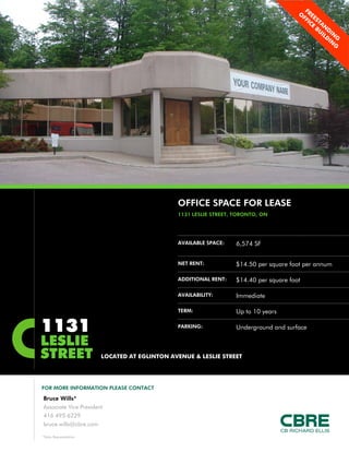 OFFICE SPACE FOR LEASE
                                              1131 LESLIE STREET, TORONTO, ON




                                              AVAILABLE SPACE:    6,574 SF


                                              NET RENT:           $14.50 per square foot per annum

                                              ADDITIONAL RENT:    $
                                                                  $14.40 per square foot
                                                                         p    q

                                              AVAILABILITY:       Immediate

                                              TERM:               Up to 10 years

1131                                          PARKING:            Underground and surface

LESLIE
STREET                  LOCATED AT EGLINTON AVENUE & LESLIE STREET




FOR MORE INFORMATION PLEASE CONTACT

Bruce Wills*
Associate Vice President
416 495 6229
bruce.wills@cbre.com

*Sales Representative
 