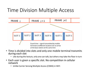 Time Division Multiple Access
• Time is divided into slots and only one mobile terminal transmits
during each slot
• Like during the lecture, only one can talk, but others may take the floor in turn
• Each user is given a specific slot. No competition in cellular
network
• Unlike Carrier Sensing Multiple Access (CSMA) in WiFi
Guard time – signal transmitted by mobile
terminals at different locations do no arrive
at the base station at the same time
 