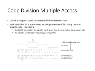 Code Division Multiple Access
• Use of orthogonal codes to separate different transmissions
• Each symbol of bit is transmitted as a larger number of bits using the user
specific code – Spreading
• Bandwidth occupied by the signal is much larger than the information transmission rate
• But all users use the same frequency band together
Orthogonal among users
 