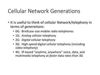 Cellular Network Generations
• It is useful to think of cellular Network/telephony in
terms of generations:
• 0G: Briefcase-size mobile radio telephones
• 1G: Analog cellular telephony
• 2G: Digital cellular telephony
• 3G: High-speed digital cellular telephony (including
video telephony)
• 4G: IP-based “anytime, anywhere” voice, data, and
multimedia telephony at faster data rates than 3G
 