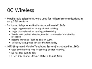 • Mobile radio telephones were used for military communications in
early 20th century
• Car-based telephones first introduced in mid 1940s
• Single large transmitter on top of a tall building
• Single channel used for sending and receiving
• To talk, user pushed a button, enabled transmission and disabled
reception
• Became known as “push-to-talk” in 1950s
• CB-radio, taxis, police cars use this technology
• IMTS (Improved Mobile Telephone System) introduced in 1960s
• Used two channels (one for sending, one for receiving)
• No need for push-to-talk
• Used 23 channels from 150 MHz to 450 MHz
0G Wireless
 