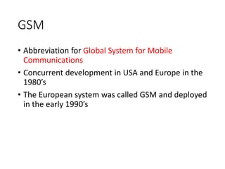GSM
• Abbreviation for Global System for Mobile
Communications
• Concurrent development in USA and Europe in the
1980’s
• The European system was called GSM and deployed
in the early 1990’s
 
