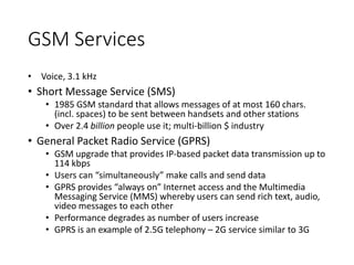 GSM Services
• Voice, 3.1 kHz
• Short Message Service (SMS)
• 1985 GSM standard that allows messages of at most 160 chars.
(incl. spaces) to be sent between handsets and other stations
• Over 2.4 billion people use it; multi-billion $ industry
• General Packet Radio Service (GPRS)
• GSM upgrade that provides IP-based packet data transmission up to
114 kbps
• Users can “simultaneously” make calls and send data
• GPRS provides “always on” Internet access and the Multimedia
Messaging Service (MMS) whereby users can send rich text, audio,
video messages to each other
• Performance degrades as number of users increase
• GPRS is an example of 2.5G telephony – 2G service similar to 3G
 