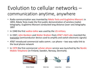Evolution to cellular networks –
communication anytime, anywhere
• Radio communication was invented by Nikola Tesla and Guglielmo Marconi: in
1893, Nikola Tesla made the first public demonstration of wireless (radio)
telegraphy; Guglielmo Marconi conducted long distance (over see) telegraphy
1897
• In 1940 the first walkie-talkie was used by the US military
• In 1947, John Bardeen and Walter Brattain from AT&T’s Bell Labs invented the
transistor (semiconductor device used to amplify and switch electronic signals)
• AT&T introduced commercial radio comm.: car phone – two way radio link to
the local phone network
• In 1979 the first commercial cellular phone service was launched by the Nordic
Mobile Telephone (in Finland, Sweden, Norway, Denmark).
 