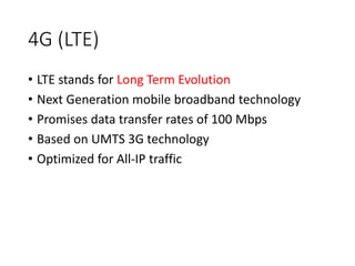 4G (LTE)
• LTE stands for Long Term Evolution
• Next Generation mobile broadband technology
• Promises data transfer rates of 100 Mbps
• Based on UMTS 3G technology
• Optimized for All-IP traffic
 