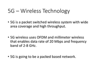 5G – Wireless Technology
• 5G is a packet switched wireless system with wide
area coverage and high throughput.
• 5G wireless uses OFDM and millimeter wireless
that enables data rate of 20 Mbps and frequency
band of 2-8 GHz.
• 5G is going to be a packed based network.
 