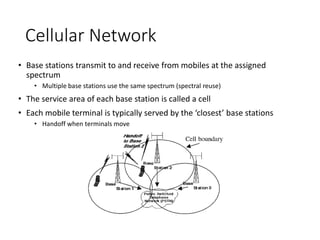 Cellular Network
• Base stations transmit to and receive from mobiles at the assigned
spectrum
• Multiple base stations use the same spectrum (spectral reuse)
• The service area of each base station is called a cell
• Each mobile terminal is typically served by the ‘closest’ base stations
• Handoff when terminals move
 