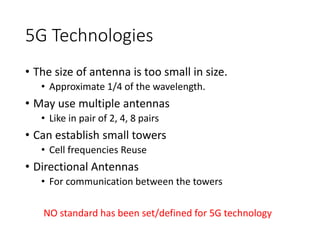 5G Technologies
• The size of antenna is too small in size.
• Approximate 1/4 of the wavelength.
• May use multiple antennas
• Like in pair of 2, 4, 8 pairs
• Can establish small towers
• Cell frequencies Reuse
• Directional Antennas
• For communication between the towers
NO standard has been set/defined for 5G technology
 