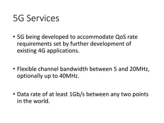 5G Services
• 5G being developed to accommodate QoS rate
requirements set by further development of
existing 4G applications.
• Flexible channel bandwidth between 5 and 20MHz,
optionally up to 40MHz.
• Data rate of at least 1Gb/s between any two points
in the world.
 