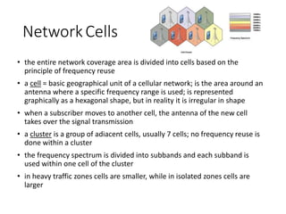 NetworkCells
• the entire network coverage area is divided into cells based on the
principle of frequency reuse
• a cell = basic geographical unit of a cellular network; is the area around an
antenna where a specific frequency range is used; is represented
graphically as a hexagonal shape, but in reality it is irregular in shape
• when a subscriber moves to another cell, the antenna of the new cell
takes over the signal transmission
• a cluster is a group of adiacent cells, usually 7 cells; no frequency reuse is
done within a cluster
• the frequency spectrum is divided into subbands and each subband is
used within one cell of the cluster
• in heavy traffic zones cells are smaller, while in isolated zones cells are
larger
 
