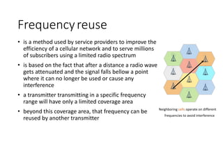 Frequencyreuse
• is a method used by service providers to improve the
efficiency of a cellular network and to serve millions
of subscribers using a limited radio spectrum
• is based on the fact that after a distance a radio wave
gets attenuated and the signal falls bellow a point
where it can no longer be used or cause any
interference
• a transmitter transmitting in a specific frequency
range will have only a limited coverage area
• beyond this coverage area, that frequency can be
reused by another transmitter
Neighboring cells operate on different
frequencies to avoid interference
 