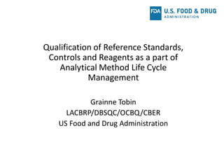 Qualification of Reference Standards,
Controls and Reagents as a part of
Analytical Method Life Cycle
Management
Grainne Tobin
LACBRP/DBSQC/OCBQ/CBER
US Food and Drug Administration
 