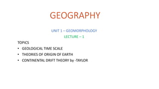 GEOGRAPHY
UNIT 1 – GEOMORPHOLOGY
LECTURE – 1
TOPICS
• GEOLOGICAL TIME SCALE
• THEORIES OF ORIGIN OF EARTH
• CONTINENTAL DRIFT THEORY by -TAYLOR
 