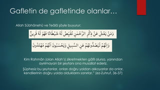 Gafletin de gafletinde olanlar…
Allah Sübhânehû ve Teâlâ şöyle buyurur:
Kim Rahmân (olan Allah’ı) zikretmekten gâfil olursa, yanından
ayrılmayan bir şeytanı ona musallat ederiz.
Şüphesiz bu şeytanlar, onları doğru yoldan alıkoyarlar da onlar,
kendilerinin doğru yolda olduklarını sanırlar.” (ez-Zuhruf, 36-37)
 