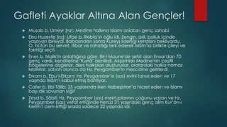 Gafleti Ayaklar Altına Alan Gençler!
 Musab b. Umeyr (ra): Medine halkına islamı anlatan genç sahabi
 Ebu Huzeyfe (ra): Utbe b. Rebia’ın oğlu idi. Zengin, asil, bolluk içinde
yaşayan birisiydi. Babasından sonra Kureyş liderliği kendisini bekliyordu.
O, bütün bu servet, itibar ve rahatlığı terk ederek İslâm’la birlikte çileyi ve
fakirliği seçti.
 Enes b. Malik'in anlattığına göre, Bir-i Maune'de şehit olan Ensar'dan 70
genç vardı, kendilerine "Kurrâ" denilirdi. Akşamları Medine'nin çeşitli
bölgelerine dağılırlar, ders halkaları oluştururlar, oralardaki halka namaz
kıldırırlar, sabah olunca da Hz. Peygamber'in mescidine gelirlerdi.
 Erkam b. Ebu’l-Erkam: Hz. Peygamber’e (sas) evini tahsis eden ve 17
yaşında İslâm’ı kabul etmiş bahtiyar.
 Cafer b. Ebi Tâlib: 25 yaşlarında iken Habeşistan’a hicret eden ve İslamı
başı dik savunan yiğit
 Zeyd b. Sâbit: Hz. Peygamber (sas) mektuplarının çoğunu yazan ve Hz.
Peygamber (sas) vefat ettiğinde henüz 21 yaşındaki genç alim Kur’ân-ı
Kerîm’i cem ettiği sırada sadece 22 yaşında idi.
 