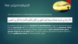 Ne yapmalıyız?
Allah Sübhânehû ve Teâlâ bizlere şöyle hitap etmektedir:
Ey hakikat yolunun yolcusu! Gönlünün ta derinliklerinde, engin bir tevazu ile boyun
büküp yalvararak ve O’nun ihtişam ve azameti karşısında titreyip ürpererek, fakat
kendini bilmezlerin yaptığı gibi bağırıp çağırmadan, sesini yükseltmeden gece
gündüz Rabb’ini an ve sakın kibrin ve zevk ü sefanın pençesine düşerek Rabb’ini
unutan gafillerden olma! (A’raf Suresi 205. ayet)
 