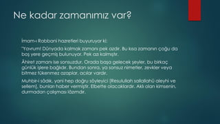 Ne kadar zamanımız var?
İmam-ı Rabbani hazretleri buyuruyor ki:
"Yavrum! Dünyada kalmak zamanı pek azdır. Bu kısa zamanın çoğu da
boş yere geçmiş bulunuyor. Pek azı kalmıştır.
Âhiret zamanı ise sonsuzdur. Orada başa gelecek şeyler, bu birkaç
günlük işlere bağlıdır. Bundan sonra, ya sonsuz nimetler, zevkler veya
bitmez tükenmez azaplar, acılar vardır.
Muhbir-i sâdık, yani hep doğru söyleyici [Resulullah sallallahü aleyhi ve
sellem], bunları haber vermiştir. Elbette olacaklardır. Aklı olan kimsenin,
durmadan çalışması lâzımdır.
 