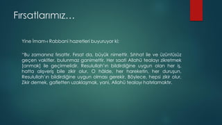 Fırsatlarımız…
Yine İmam-ı Rabbani hazretleri buyuruyor ki:
“Bu zamanınız fırsattır. Fırsat da, büyük nimettir. Sıhhat ile ve üzüntüsüz
geçen vakitler, bulunmaz ganimettir. Her saati Allahü tealayı zikretmek
[anmak] ile geçirmelidir. Resulullah’ın bildirdiğine uygun olan her iş,
hatta alışveriş bile zikir olur. O hâlde, her hareketin, her duruşun,
Resulullah’ın bildirdiğine uygun olması gerekir. Böylece, hepsi zikir olur.
Zikir demek, gafletten uzaklaşmak, yani, Allahü tealayı hatırlamaktır.
 