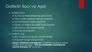 Gafletin İlacı ve Aşısı!
 Gafletin İlacı:
 Kur’ân ve Hadis ilimleri ile donanmak
 Takva üzere yaşayıp verada yarışmak
 Sünneti Seniye üzere yaşamak
 Tevbe ve istiğfar ile sürekli temiz kalmak
 Zikir ile boş vakit bırakmamak
 Duâ ile kul kesilmek!
 Gafletin aşısı:
 İlim ve gönül erbâbıyla sohbet etmek
 Evliyanın rengine boyanmak
İmam-ı Rabbani hazretlerine “Gafletten kurtuluş çaresi
nedir? diye sordular. “Kim bu felaketten kurtulduysa,
onunla beraber ol” buyurdu.
 