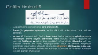 Gafiller kimlerdir?
1. Akıp gitmekte olan zamana, asra andolsun ki,
2. İnsanoğlu gerçekten ziyandadır. Ve insanlık tarihi de bunun en açık delili ve
şahididir.
3. Ancak Allah’a ve âhiret gününe iman eden, bu imana yaraşır güzel ve yararlı
davranışlar ortaya koyan, birbirlerine hakkı hukuku, adaleti, doğruyu ve
gerçeği öğütleyen ve zulme karşı verdikleri mücadelede birbirlerine güç ve
cesaret vererek, bu yolda karşılaşacakları zorluk ve sıkıntılar karşısında
ümitsizliğe kapılmadan, yılgınlığa düşmeden direnmeyi öğütleyenler müstesna.
İşte yalnızca bunlardır, hüsrandan kurtulup -dünyada ve âhirette- kurtuluşa
erecek olanlar. (Asr Suresi)
 