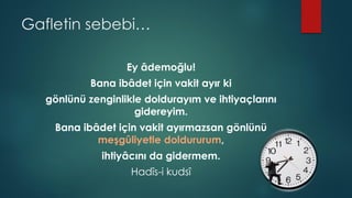 Gafletin sebebi…
Ey âdemoğlu!
Bana ibâdet için vakit ayır ki
gönlünü zenginlikle doldurayım ve ihtiyaçlarını
gidereyim.
Bana ibâdet için vakit ayırmazsan gönlünü
meşgûliyetle doldururum,
ihtiyâcını da gidermem.
Hadîs-i kudsî
 