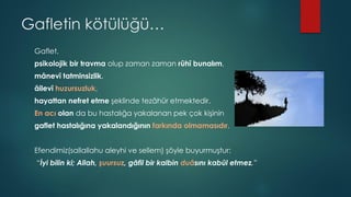 Gafletin kötülüğü…
Gaflet,
psikolojik bir travma olup zaman zaman rûhî bunalım,
mânevî tatminsizlik,
âilevî huzursuzluk,
hayattan nefret etme şeklinde tezâhür etmektedir.
En acı olan da bu hastalığa yakalanan pek çok kişinin
gaflet hastalığına yakalandığının farkında olmamasıdır.
Efendimiz(sallallahu aleyhi ve sellem) şöyle buyurmuştur:
“İyi bilin ki; Allah, şuursuz, gâfil bir kalbin duâsını kabûl etmez.”
 