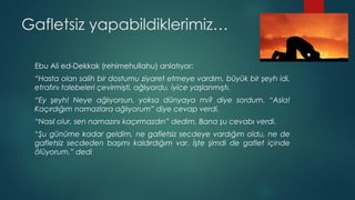 Gafletsiz yapabildiklerimiz…
Ebu Ali ed-Dekkak (rehimehullahu) anlatıyor:
“Hasta olan salih bir dostumu ziyaret etmeye vardım, büyük bir şeyh idi,
etrafını talebeleri çevirmişti, ağlıyordu, iyice yaşlanmıştı.
“Ey şeyh! Neye ağlıyorsun, yoksa dünyaya mı? diye sordum. “Asla!
Kaçırdığım namazlara ağlıyorum” diye cevap verdi.
“Nasıl olur, sen namazını kaçırmazdın” dedim. Bana şu cevabı verdi.
“Şu günüme kadar geldim, ne gafletsiz secdeye vardığım oldu, ne de
gafletsiz secdeden başımı kaldırdığım var. İşte şimdi de gaflet içinde
ölüyorum.” dedi
 
