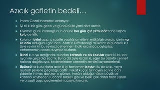 Azıcık gafletin bedeli…
 İmam Gazali Hazretleri anlatıyor:
 İyi bil ki bir gün, gece ve gündüzü ile yirmi dört saattir.
 Kıyamet günü insanoğlunun önüne her gün için yirmi dört tane kapalı
kutu getirilir.
 Kutunun birini açıp, o saatte yaptığı amellerin mükâfatı olarak, içinin nur
ile dolu olduğunu görünce, Allah'ın lütfedeceği mükâfatı düşünerek kul
öyle sevinir ki, bu sevinci cehennem halkı arasında paylaşılsa,
cehennemin acısını duymaz olurlardı.
 İkinci kutuyu açtığında, bundan karanlık ve pis kokular çıkar ki, bu da
isyan ile geçirdiği saattir. Buna da öyle üzülür ki, eğer bu üzüntü cennet
halkına dağıtılsaydı, kederlerinden cennetin zevkini kaybederlerdi.
 Üçüncü bir kutu daha açılır ki içi tamamen boştur. Bu da uyku veya
mubah şeylerle geçirdiği saattir. Fakat küçük bir hayrın ecrine dahi
şiddetle ihtiyaç duyulan o günde, imkânı olduğu hâlde büyük bir
kazancı kaybeden tüccarın hasreti gibi ve belki çok daha fazla yanar
ve o saati boşa geçirmesinin acısıyla kıvranır.
 