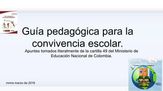 Guía pedagógica para la
convivencia escolar.
Apuntes tomados literalmente de la cartilla 49 del Ministerio de
Educación Nacional de Colombia.
mmra marzo de 2016
 