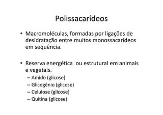 Polissacarídeos
• Macromoléculas, formadas por ligações de
  desidratação entre muitos monossacarídeos
  em sequência.

• Reserva energética ou estrutural em animais
  e vegetais.
  – Amido (glicose)
  – Glicogênio (glicose)
  – Celulose (glicose)
  – Quitina (glicose)
 